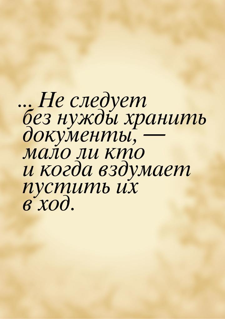 ... Не следует без нужды хранить документы, — мало ли кто и когда вздумает пустить их в хо