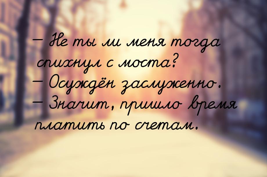  Не ты ли меня тогда спихнул с моста?  Осуждён заслуженно.  Значит, п