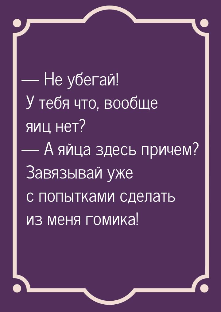  Не убегай! У тебя что, вообще яиц нет?  А яйца здесь причем? Завязывай уже 