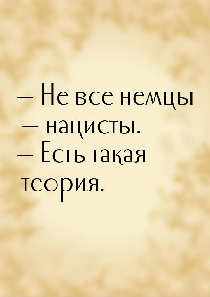  Не все немцы  нацисты.  Есть такая теория.