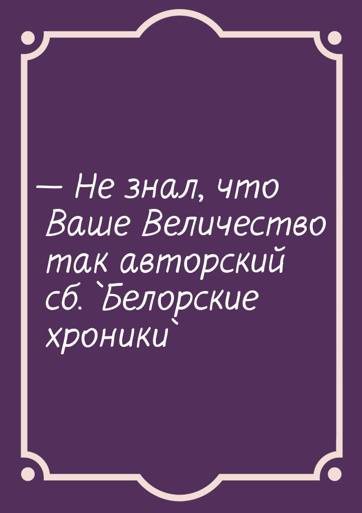  Не знал, что Ваше Величество так авторский сб. `Белорские хроники`