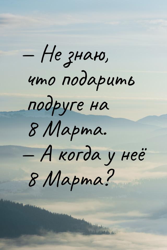  Не знаю, что подарить подруге на 8 Марта.  А когда у неё 8 Марта?