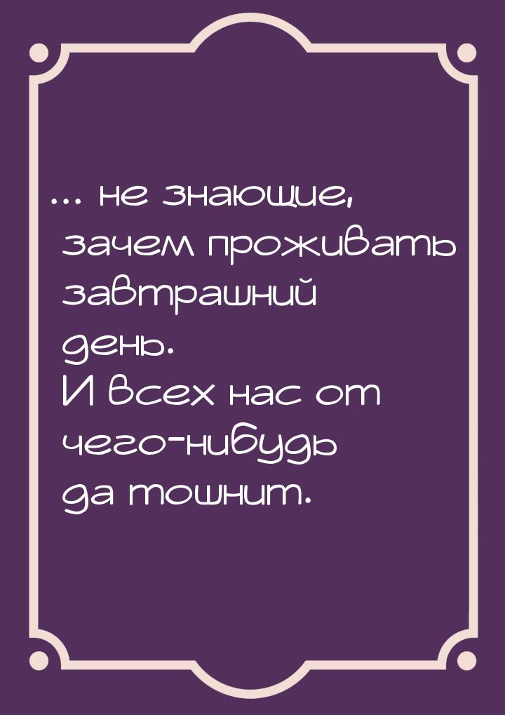 ... не знающие, зачем проживать завтрашний день. И всех нас от чего-нибудь да тошнит.