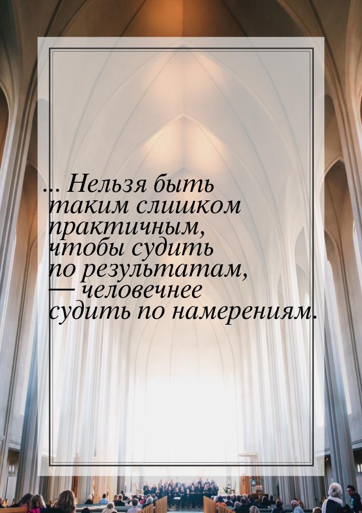 ... Нельзя быть таким слишком практичным, чтобы судить по результатам,  человечнее 