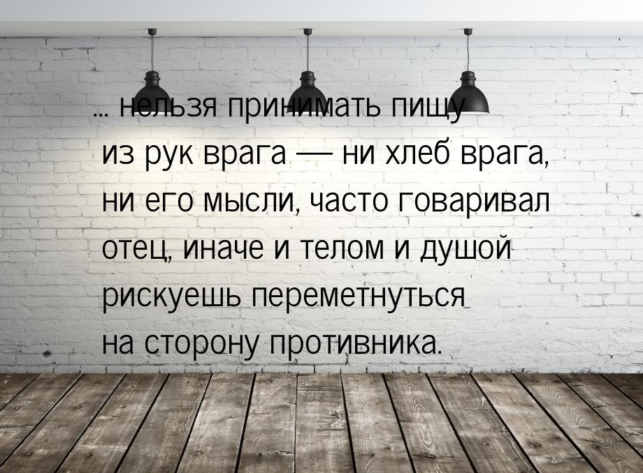 ... нельзя принимать пищу из рук врага  ни хлеб врага, ни его мысли, часто говарива