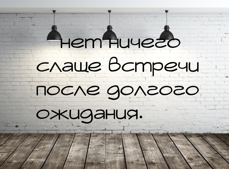  нет ничего слаще встречи после долгого ожидания.