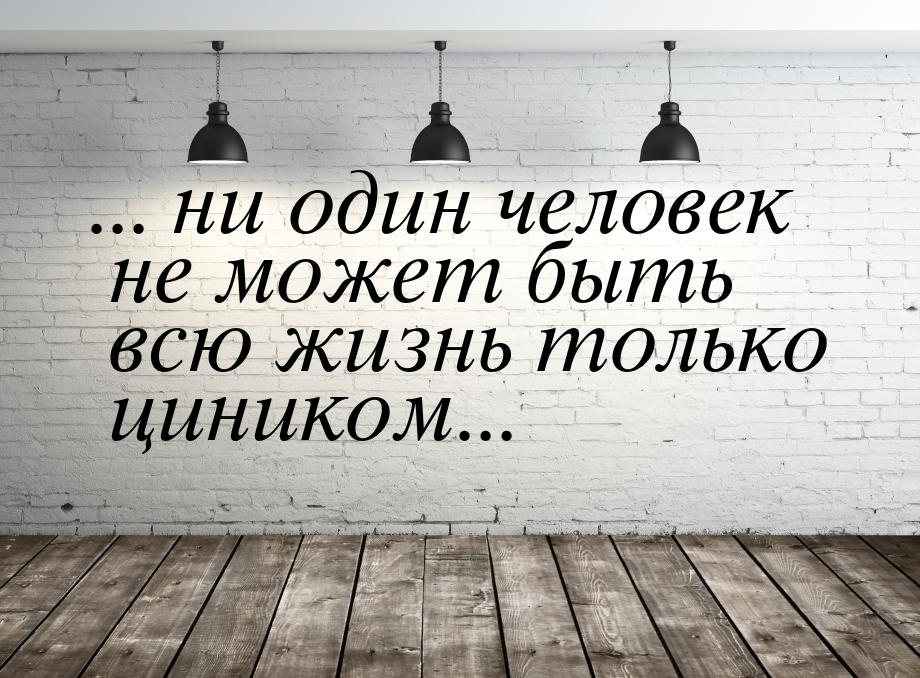 ... ни один человек не может быть всю жизнь только циником...