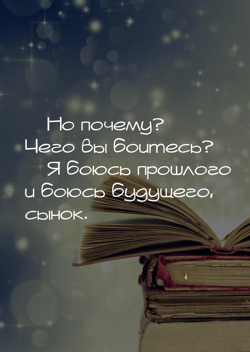  Но почему? Чего вы боитесь?  Я боюсь прошлого и боюсь будущего, сынок.