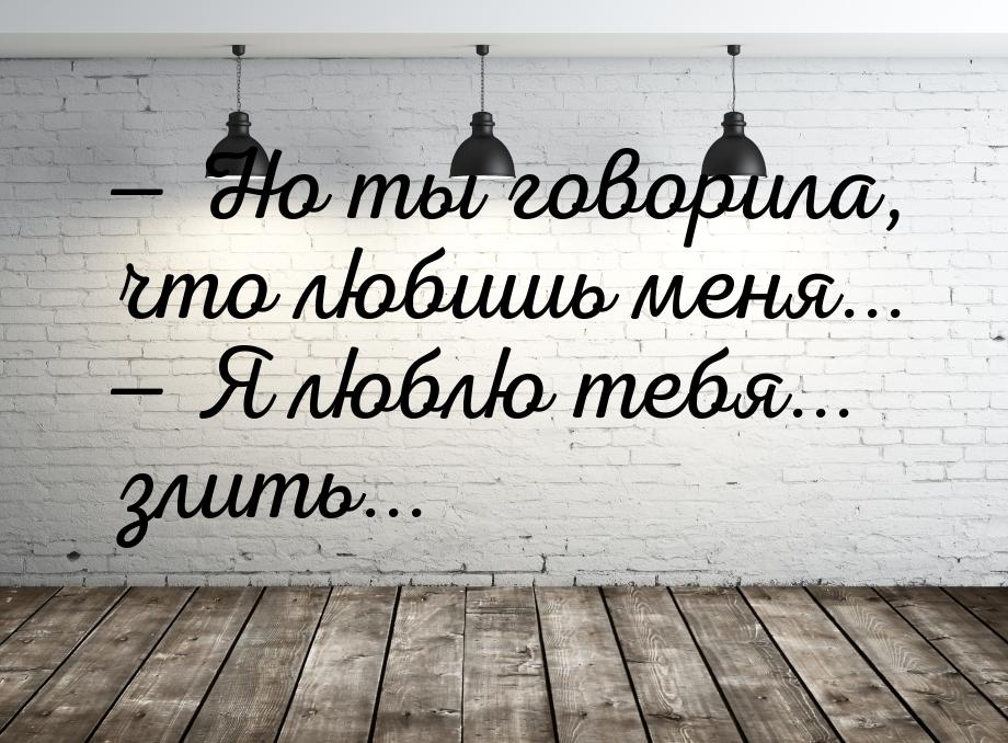  Но ты говорила, что любишь меня...  Я люблю тебя... злить...