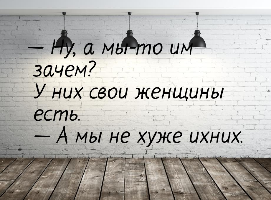  Ну, а мы-то им зачем? У них свои женщины есть.   А мы не хуже ихних.