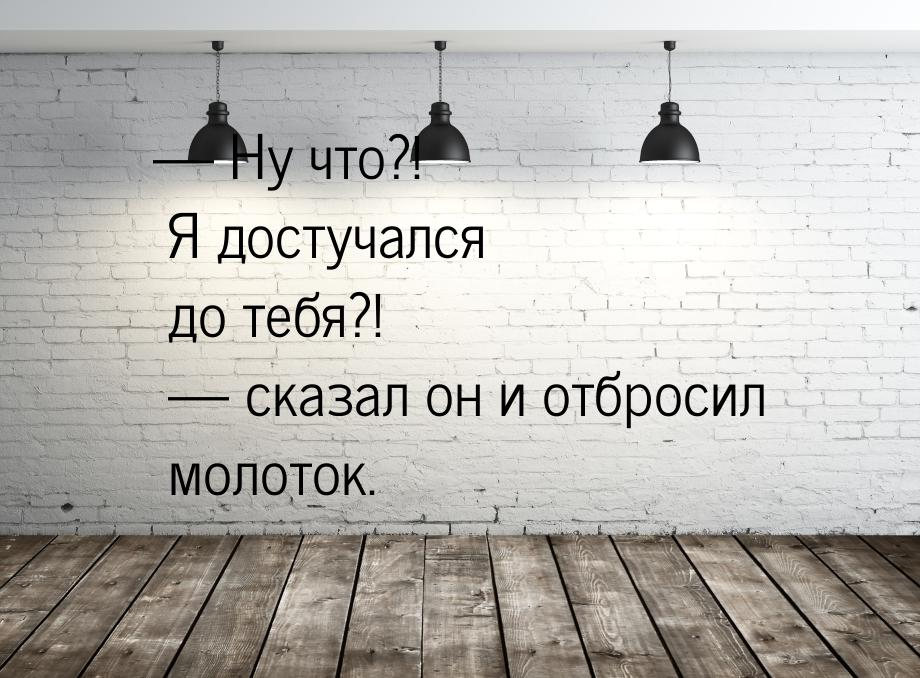  Ну что?! Я достучался до тебя?!  сказал он и отбросил молоток.