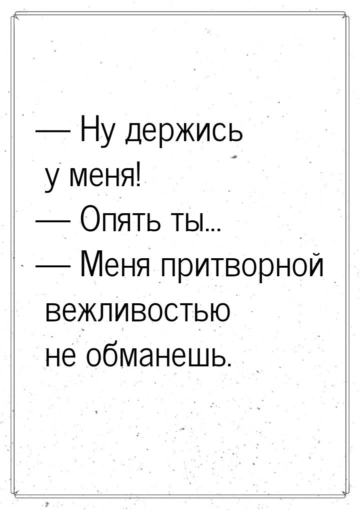  Ну держись у меня!  Опять ты...  Меня притворной вежливостью не обма