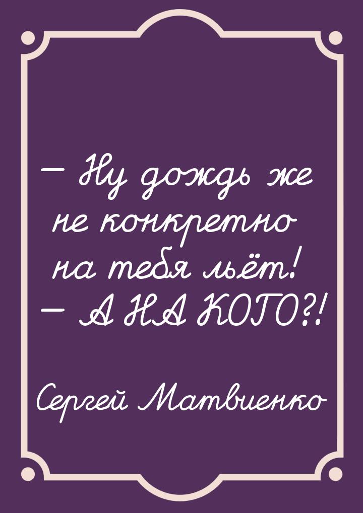  Ну дождь же не конкретно на тебя льёт!  А НА КОГО?!