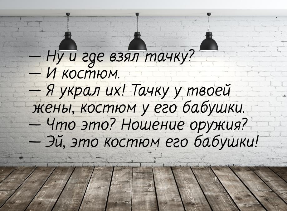  Ну и где взял тачку?  И костюм.  Я украл их! Тачку у твоей жены, кос