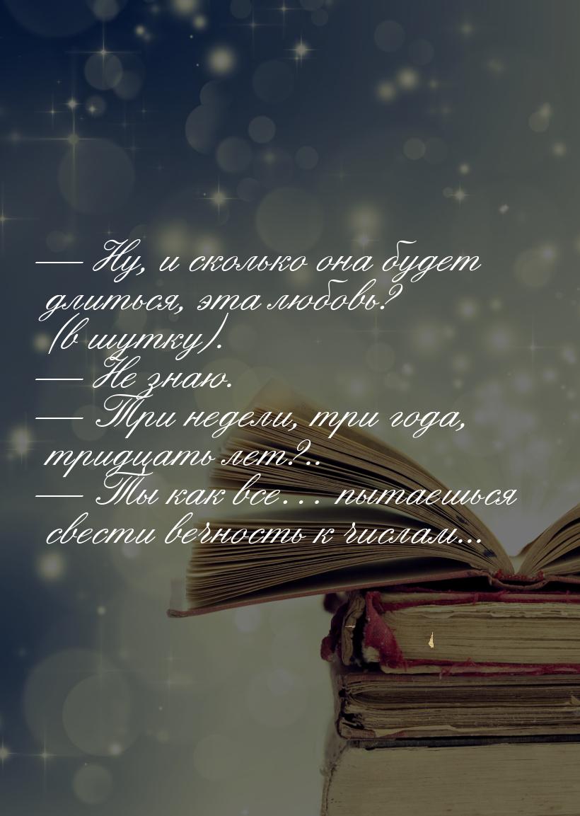  Ну, и сколько она будет длиться, эта любовь? (в шутку).  Не знаю.  Т