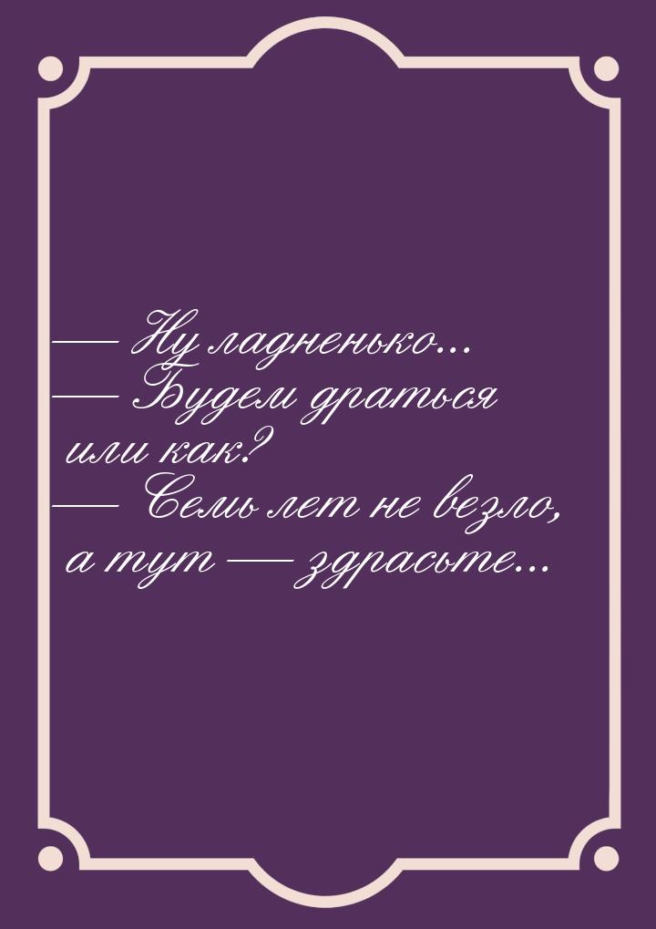  Ну ладненько...  Будем драться или как?  Семь лет не везло, а тут &m