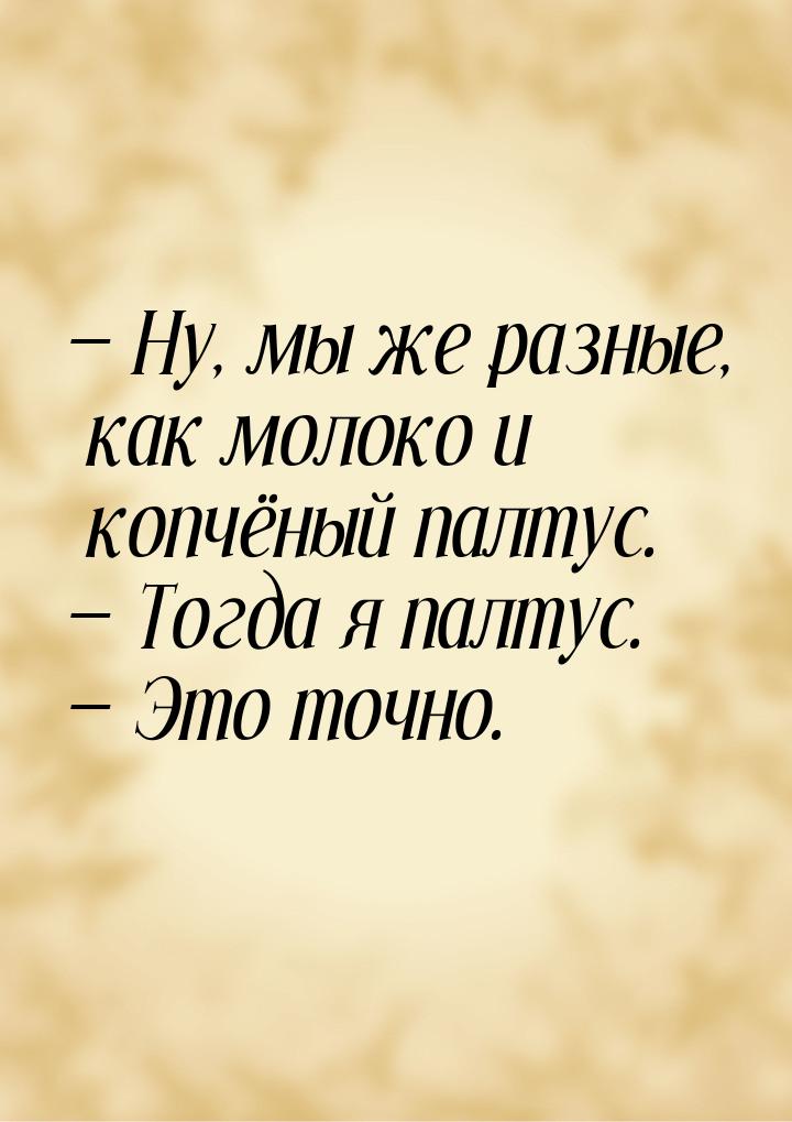  Ну, мы же разные, как молоко и копчёный палтус.  Тогда я палтус.  Эт