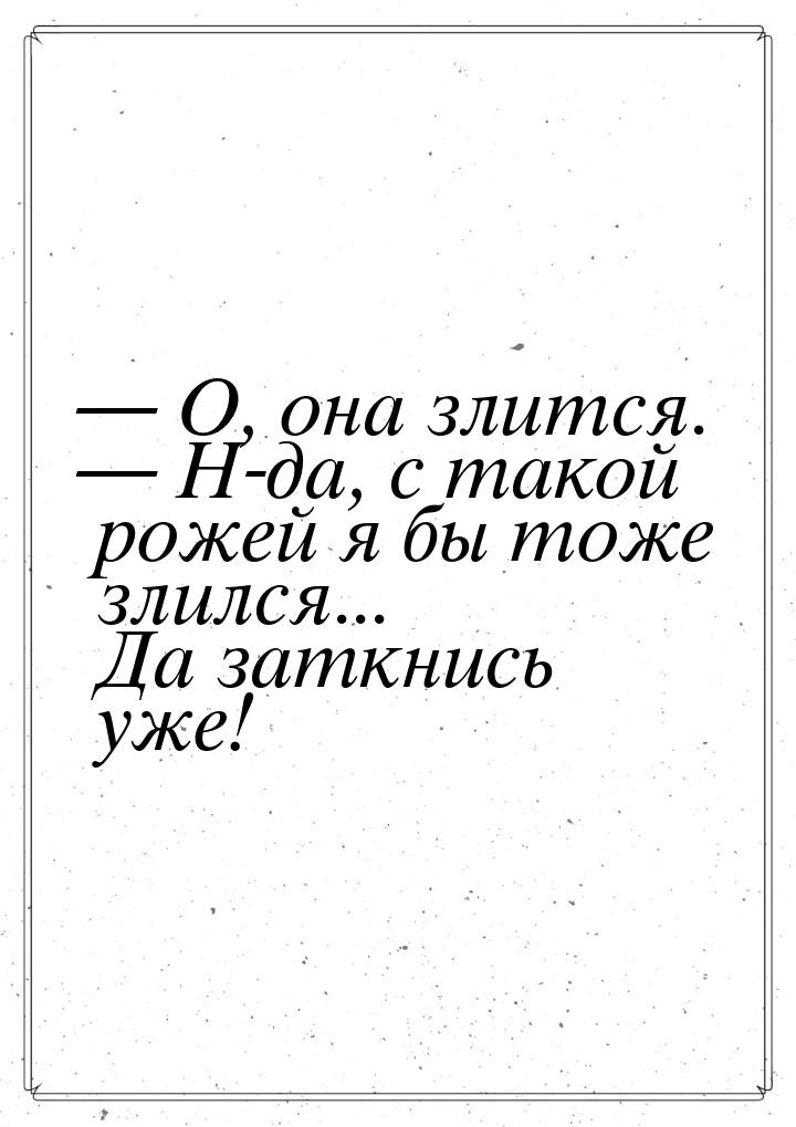  О, она злится.  Н-да, с такой рожей я бы тоже злился... Да заткнись уже!