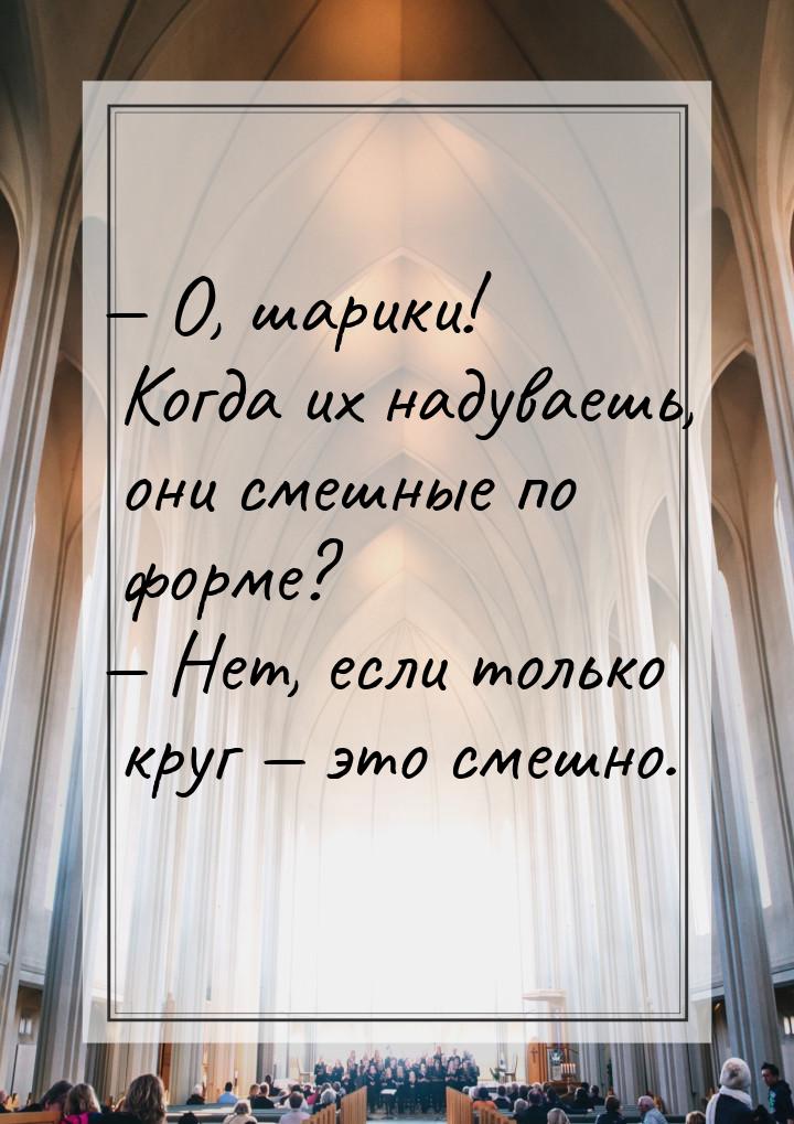  О, шарики! Когда их надуваешь, они смешные по форме?  Нет, если только круг