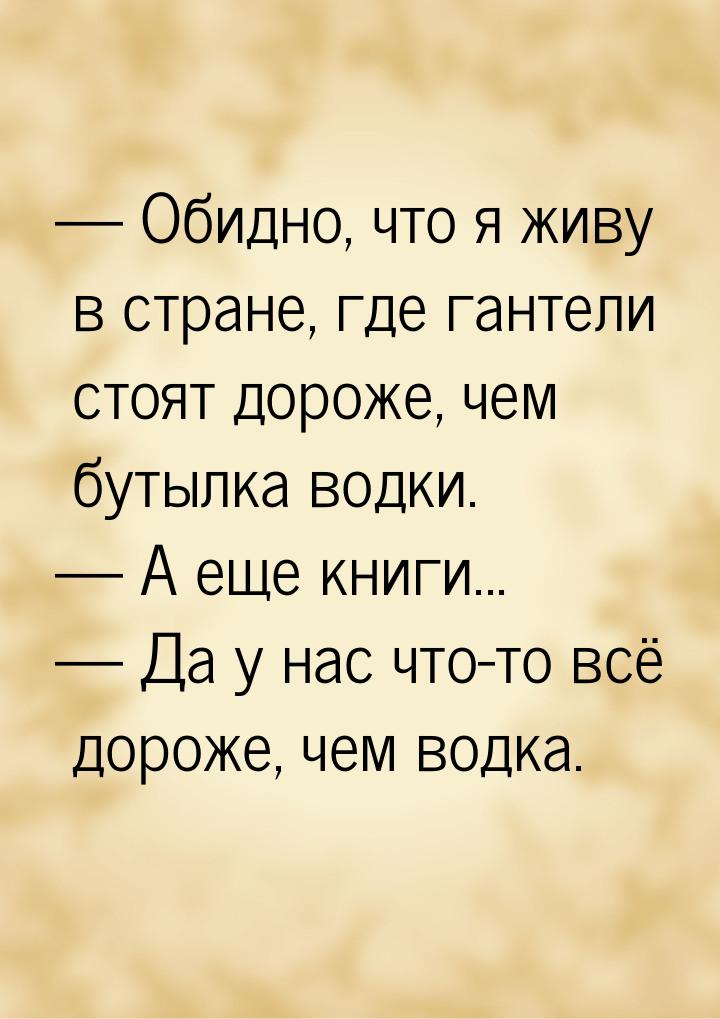  Обидно, что я живу в стране, где гантели стоят дороже, чем бутылка водки.  