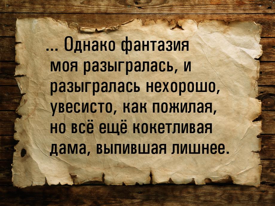 ... Однако фантазия моя разыгралась, и разыгралась нехорошо, увесисто, как пожилая, но всё