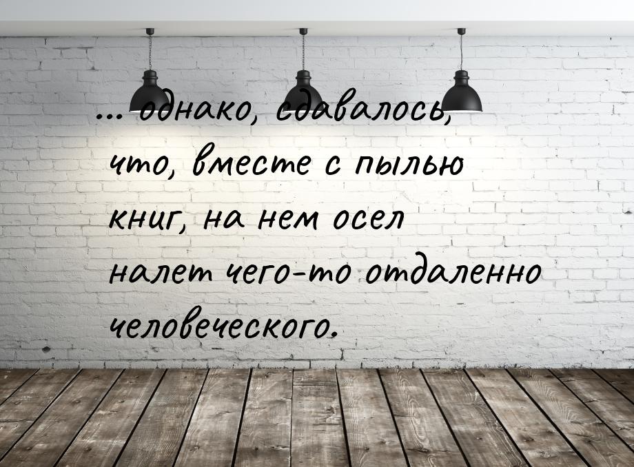 ... однако, сдавалось, что, вместе с пылью книг, на нем осел налет чего-то отдаленно челов