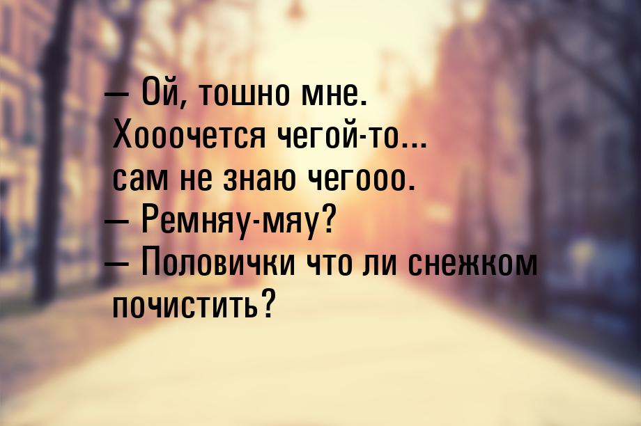  Ой, тошно мне. Хооочется чегой-то... сам не знаю чегооо.  Ремняу-мяу? &mdas