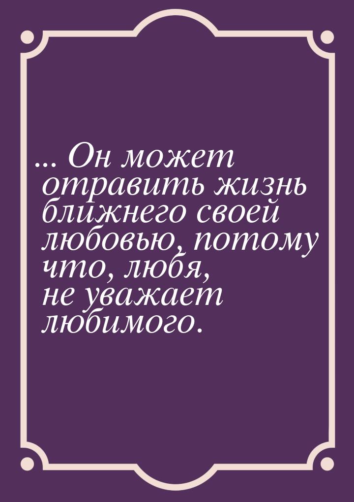 ...  Он может отравить жизнь ближнего своей любовью, потому что, любя, не уважает любимого