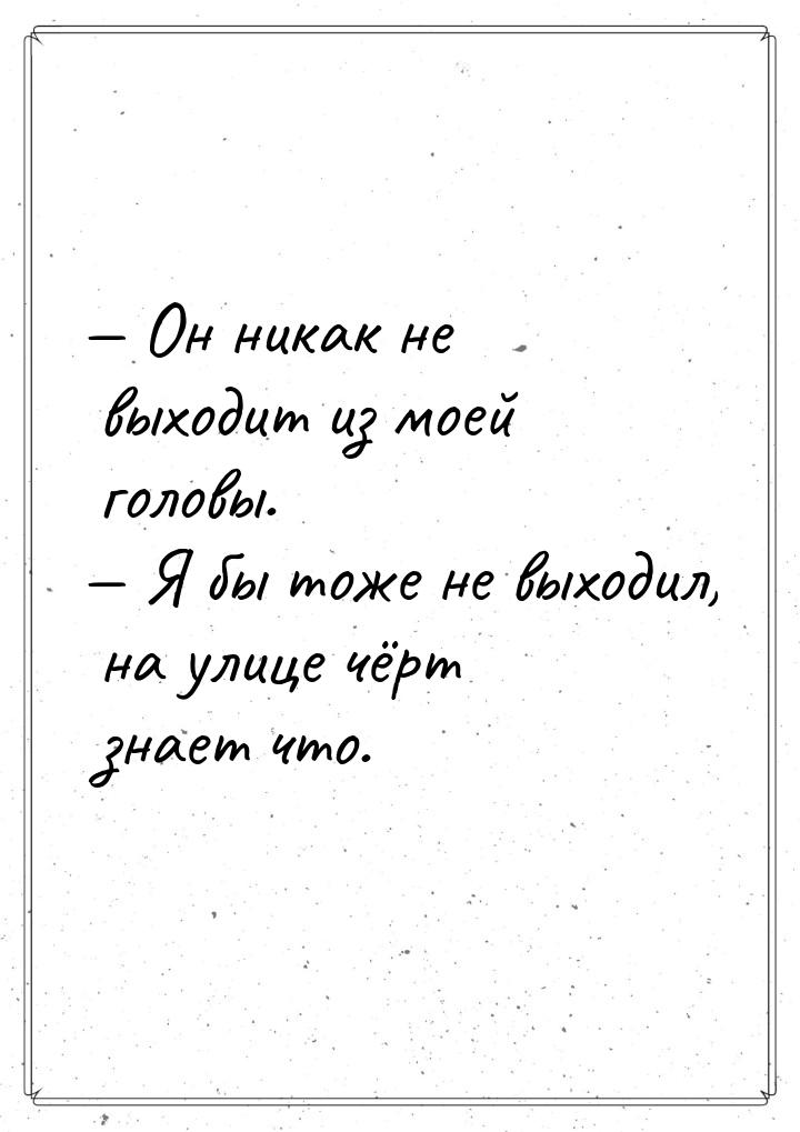  Он никак не выходит из моей головы.  Я бы тоже не выходил, на улице чёрт зн