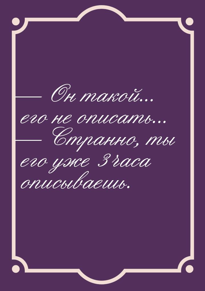  Он такой... его не описать...  Странно, ты его уже 3 часа описываешь.