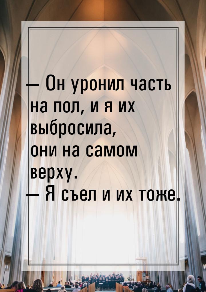  Он уронил часть на пол, и я их выбросила, они на самом верху.  Я съел и их 