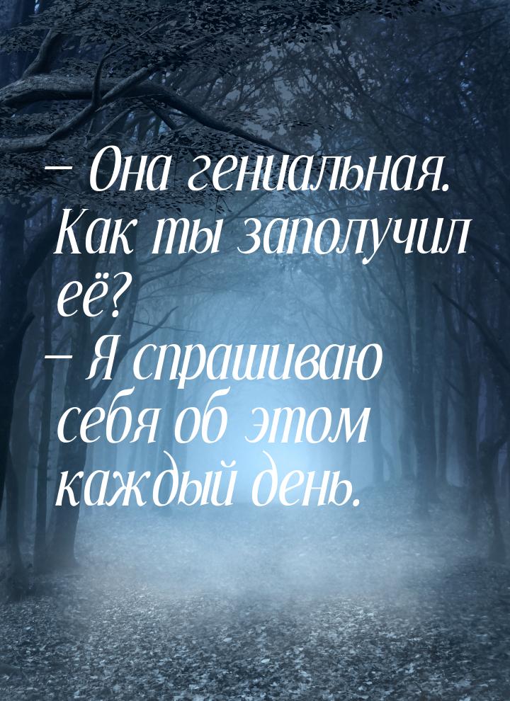  Она гениальная. Как ты заполучил её?  Я спрашиваю себя об этом каждый день.