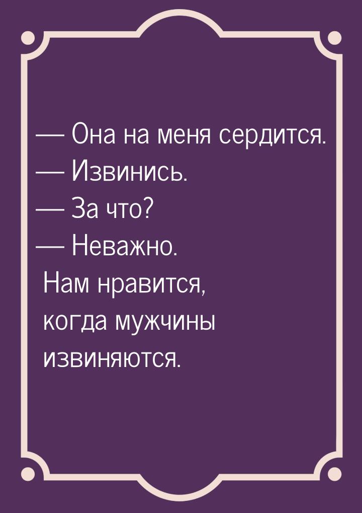  Она на меня сердится.  Извинись.  За что?  Неважно. Нам нрави