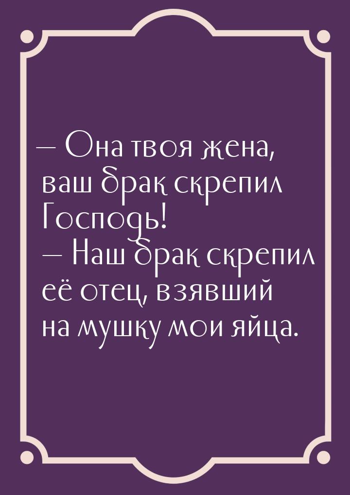  Она твоя жена, ваш брак скрепил Господь!   Наш брак скрепил её отец, взявши