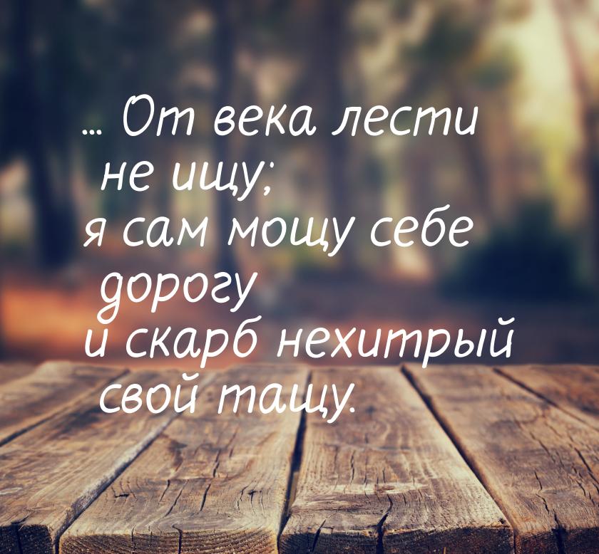 ... От века лести не ищу; я сам мощу себе дорогу и скарб нехитрый свой тащу.