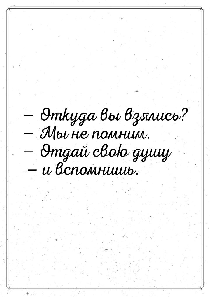  Откуда вы взялись?  Мы не помним.  Отдай свою душу  и вспомни