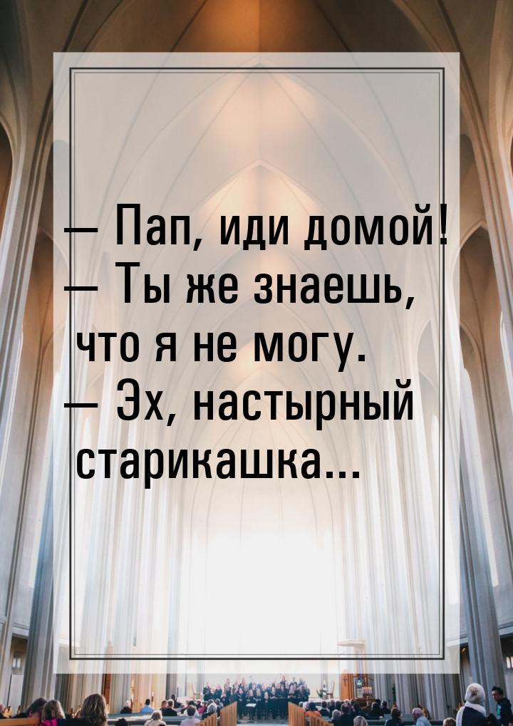  Пап, иди домой!  Ты же знаешь, что я не могу.  Эх, настырный старика