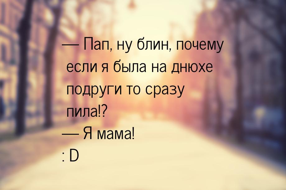  Пап, ну блин, почему если я была на днюхе подруги то сразу пила!?  Я мама! 