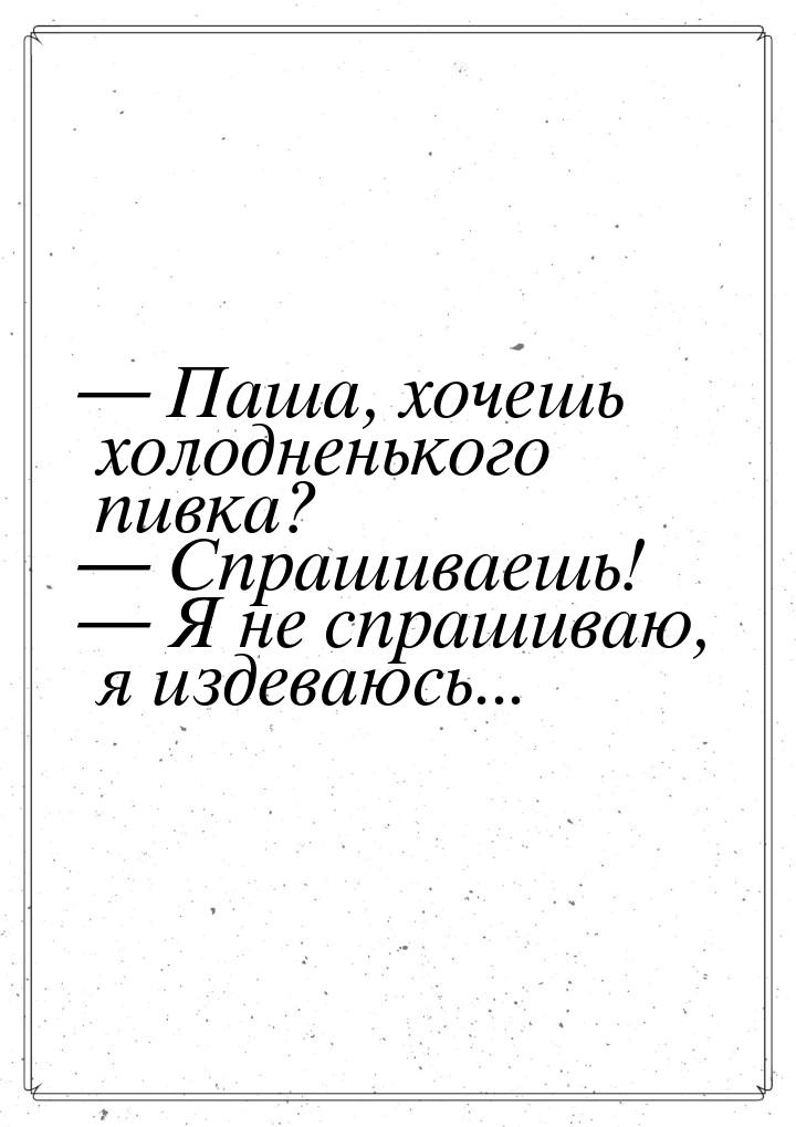  Паша, хочешь холодненького пивка?  Спрашиваешь!  Я не спрашиваю, я и