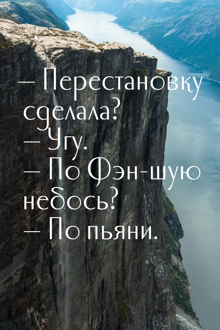  Перестановку сделала?  Угу.  По Фэн-шую небось?  По пьяни.