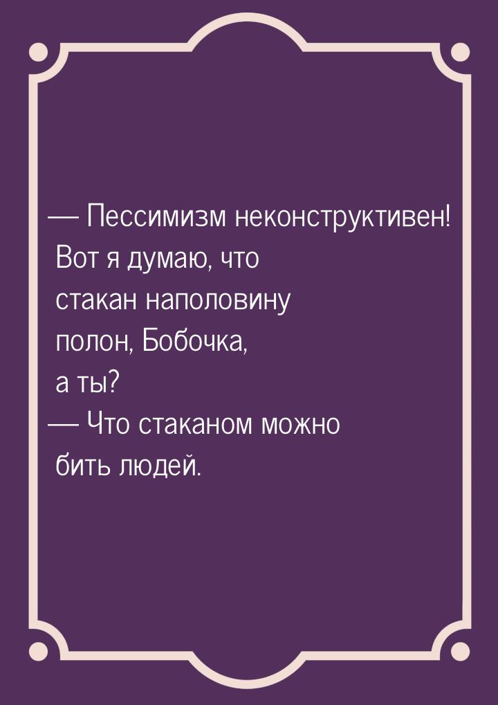  Пессимизм неконструктивен! Вот я думаю, что стакан наполовину полон, Бобочка, а ты