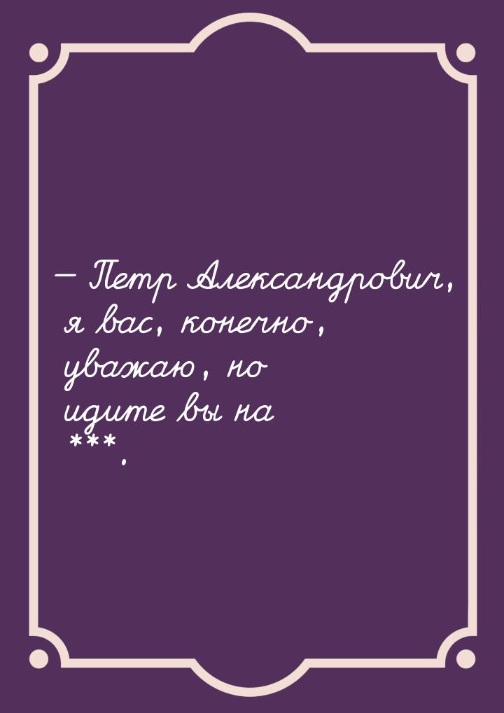  Петр Александрович, я вас, конечно, уважаю, но идите вы на ***.