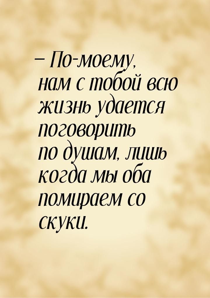  По-моему, нам с тобой всю жизнь удается поговорить по душам, лишь когда мы оба пом