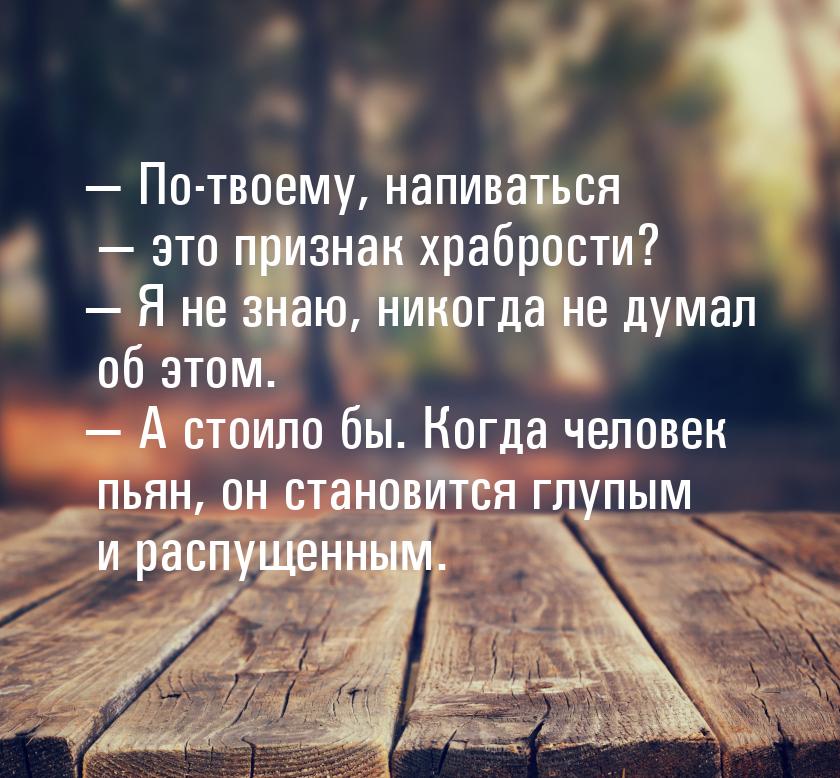  По-твоему, напиваться  это признак храбрости?  Я не знаю, никогда не