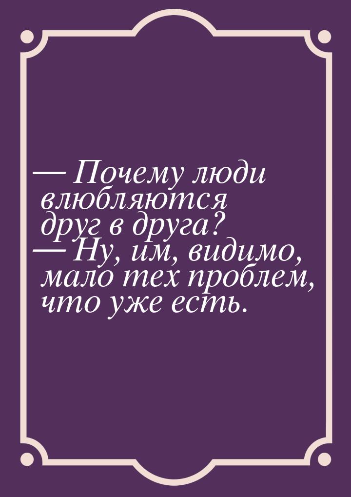  Почему люди влюбляются друг в друга?  Ну, им, видимо, мало тех проблем, что