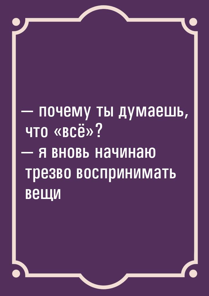  почему ты думаешь, что всё?  я вновь начинаю трезво восприним