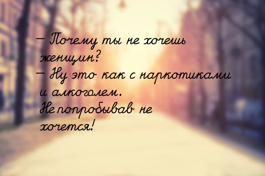  Почему ты не хочешь женщин?  Ну это как с наркотиками и алкоголем. Не попро