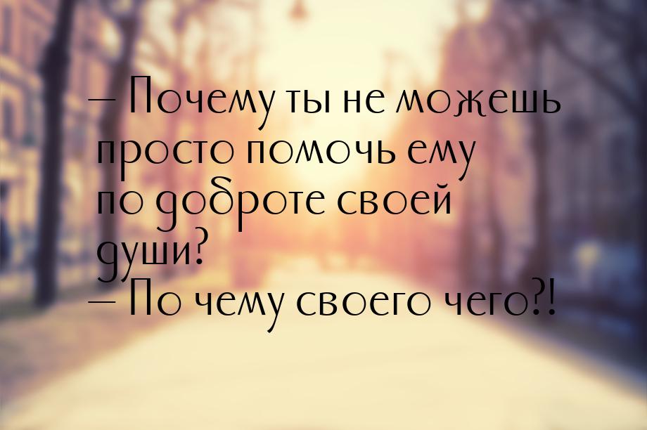  Почему ты не можешь просто помочь ему по доброте своей души?  По чему своег