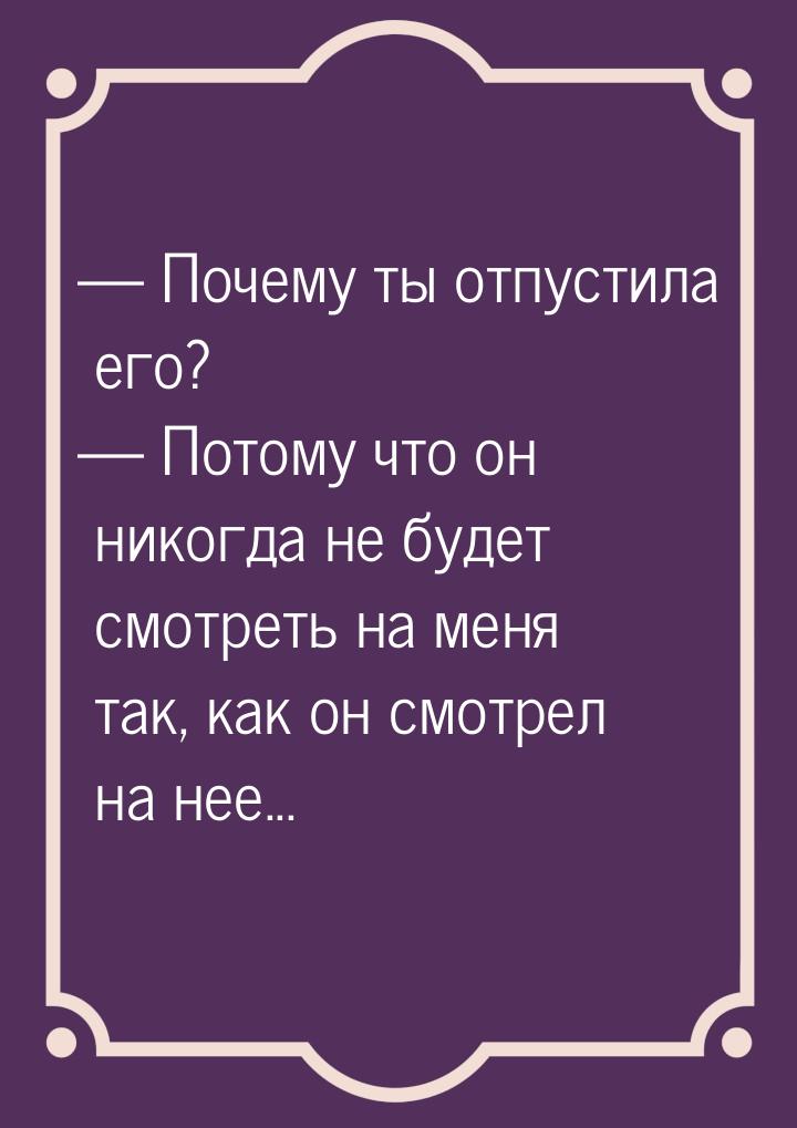  Почему ты отпустила его?  Потому что он никогда не будет смотреть на меня т