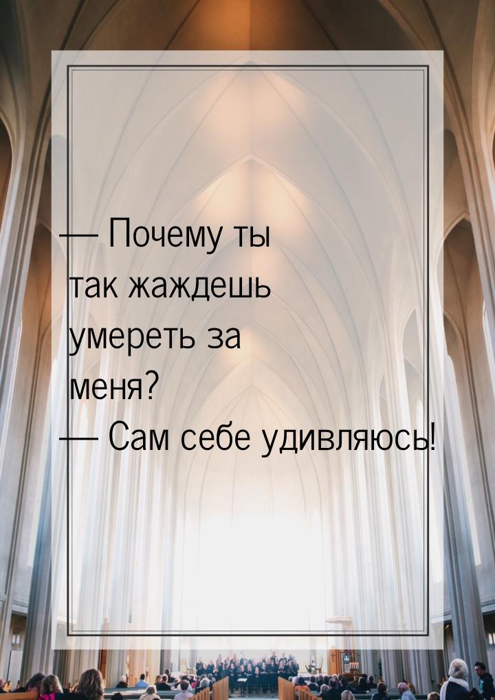  Почему ты так жаждешь умереть за меня?  Сам себе удивляюсь!